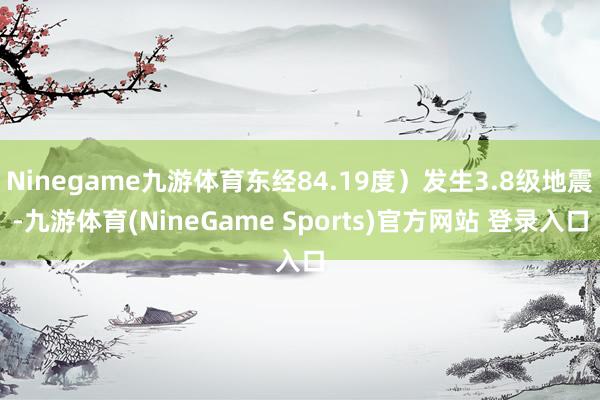 Ninegame九游体育东经84.19度）发生3.8级地震-九游体育(NineGame Sports)官方网站 登录入口