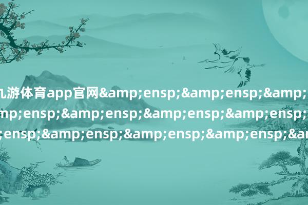 九游体育app官网&ensp;&ensp;&ensp;&ensp;&ensp;&ensp;&ensp;&ensp;&ensp;&ensp;&ensp;&ensp;&ensp;&ensp;&ensp;&ensp;&ensp;&ensp;&ensp;&ensp;&ensp;&ensp;&ensp;&ensp;&ensp;&ensp;&ensp;&ensp;&ensp;&ensp;&ensp;&ensp