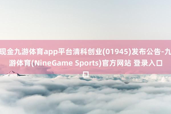 现金九游体育app平台清科创业(01945)发布公告-九游体育(NineGame Sports)官方网站 登录入口