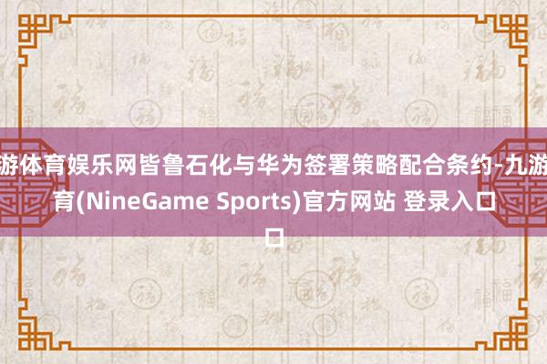 九游体育娱乐网皆鲁石化与华为签署策略配合条约-九游体育(NineGame Sports)官方网站 登录入口