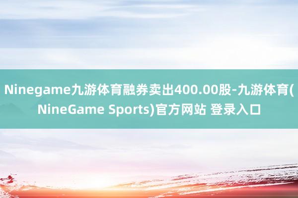 Ninegame九游体育融券卖出400.00股-九游体育(NineGame Sports)官方网站 登录入口