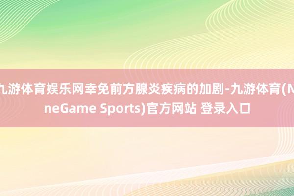 九游体育娱乐网幸免前方腺炎疾病的加剧-九游体育(NineGame Sports)官方网站 登录入口