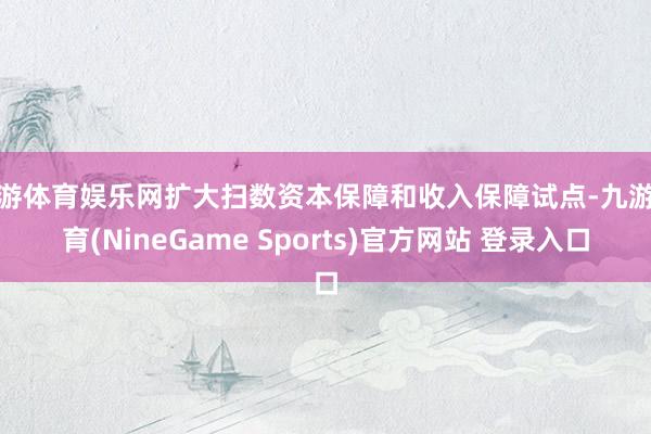 九游体育娱乐网扩大扫数资本保障和收入保障试点-九游体育(NineGame Sports)官方网站 登录入口