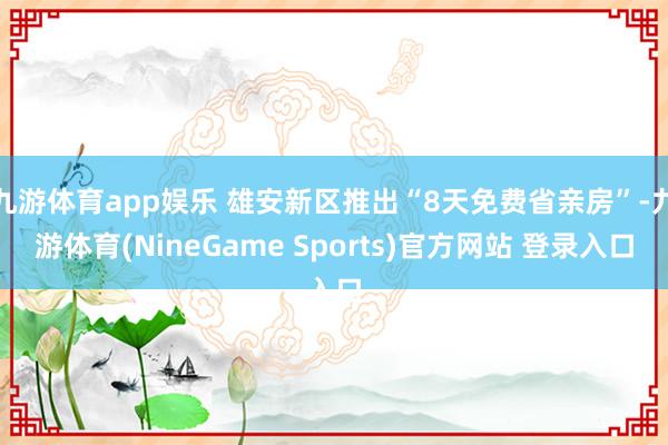 九游体育app娱乐 雄安新区推出“8天免费省亲房”-九游体育(NineGame Sports)官方网站 登录入口